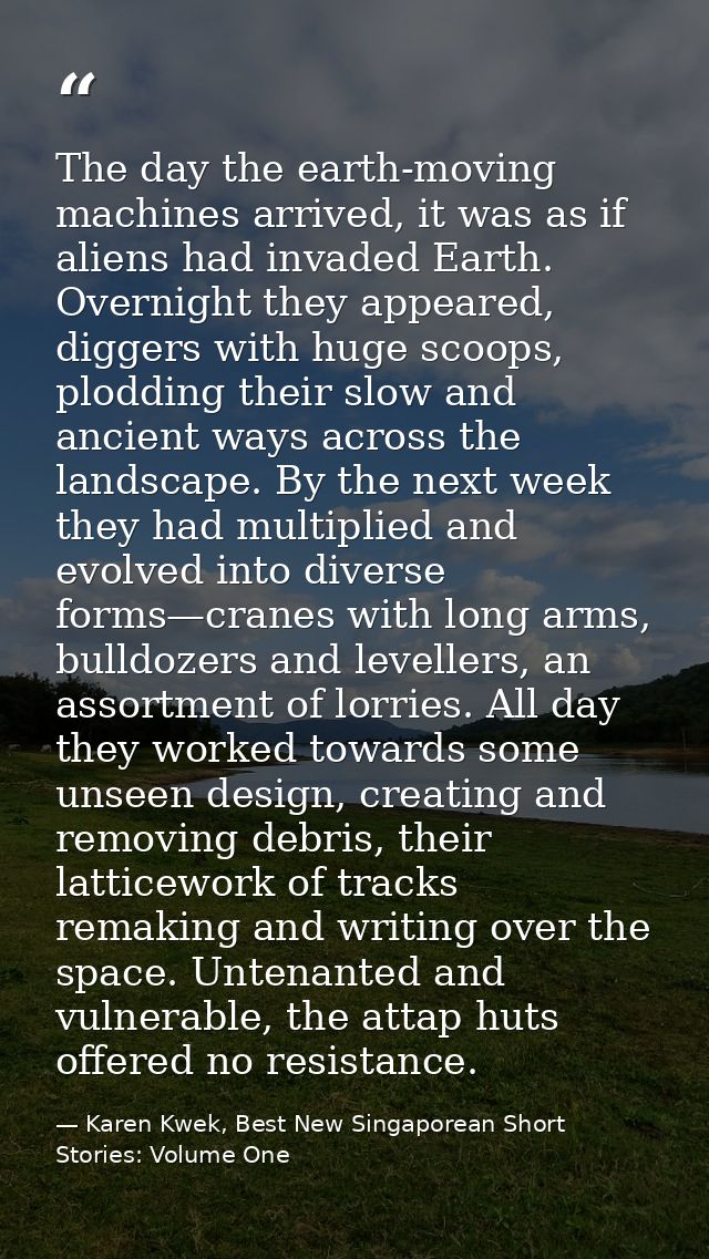 The day the earth-moving machines arrived, it was as if aliens had invaded Earth. Overnight they appeared, diggers with  — Karen Kwek, Best New Singaporean Short Stories: Volume One