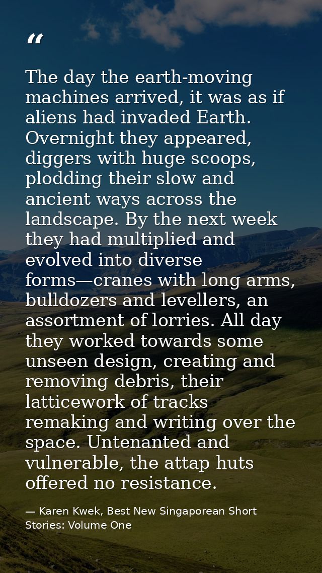 The day the earth-moving machines arrived, it was as if aliens had invaded Earth. Overnight they appeared, diggers with  — Karen Kwek, Best New Singaporean Short Stories: Volume One