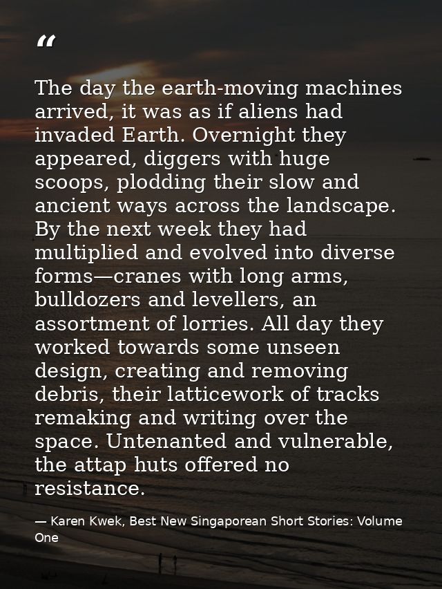 The day the earth-moving machines arrived, it was as if aliens had invaded Earth. Overnight they appeared, diggers with  — Karen Kwek, Best New Singaporean Short Stories: Volume One
