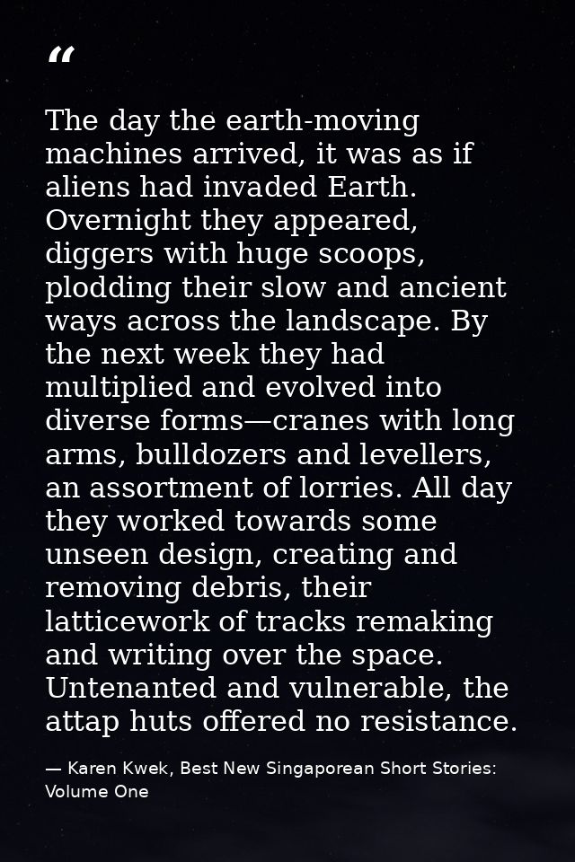 The day the earth-moving machines arrived, it was as if aliens had invaded Earth. Overnight they appeared, diggers with  — Karen Kwek, Best New Singaporean Short Stories: Volume One