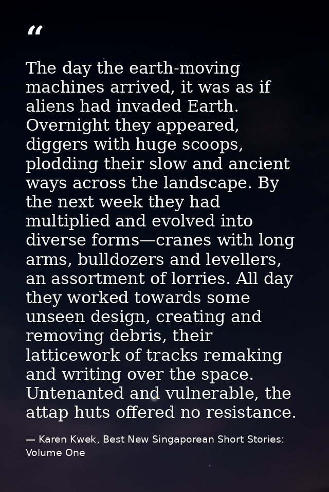 The day the earth-moving machines arrived, it was as if aliens had invaded Earth. Overnight they appeared, diggers with  — Karen Kwek, Best New Singaporean Short Stories: Volume One