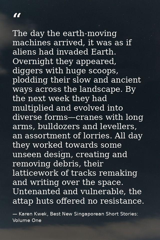 The day the earth-moving machines arrived, it was as if aliens had invaded Earth. Overnight they appeared, diggers with  — Karen Kwek, Best New Singaporean Short Stories: Volume One