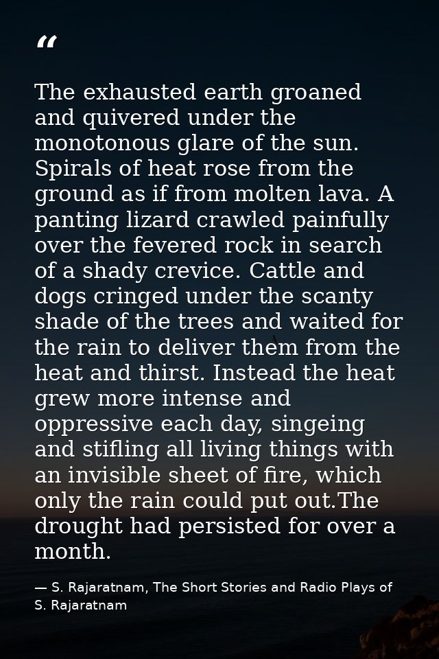 The exhausted earth groaned and quivered under the monotonous glare of the sun. Spirals of heat rose from the ground as  — S. Rajaratnam, The Short Stories and Radio Plays of S. Rajaratnam