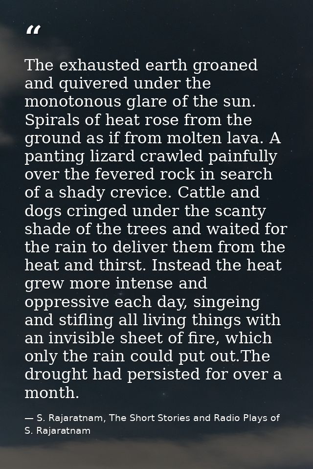 The exhausted earth groaned and quivered under the monotonous glare of the sun. Spirals of heat rose from the ground as  — S. Rajaratnam, The Short Stories and Radio Plays of S. Rajaratnam