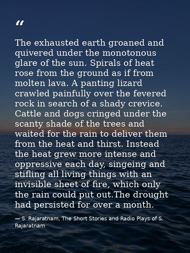 The exhausted earth groaned and quivered under the monotonous glare of the sun. Spirals of heat rose from the ground as  — S. Rajaratnam, The Short Stories and Radio Plays of S. Rajaratnam