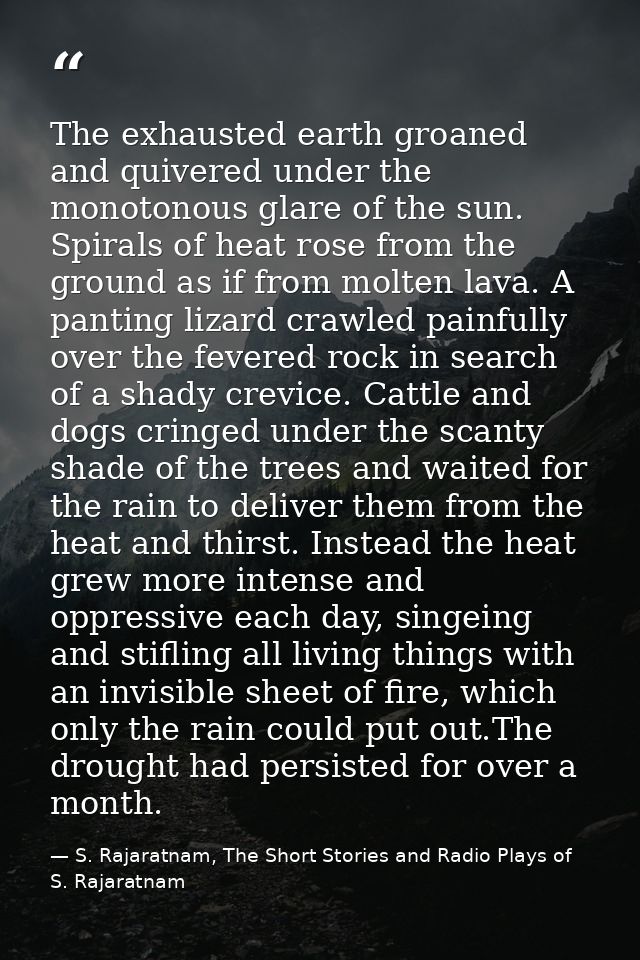 The exhausted earth groaned and quivered under the monotonous glare of the sun. Spirals of heat rose from the ground as  — S. Rajaratnam, The Short Stories and Radio Plays of S. Rajaratnam