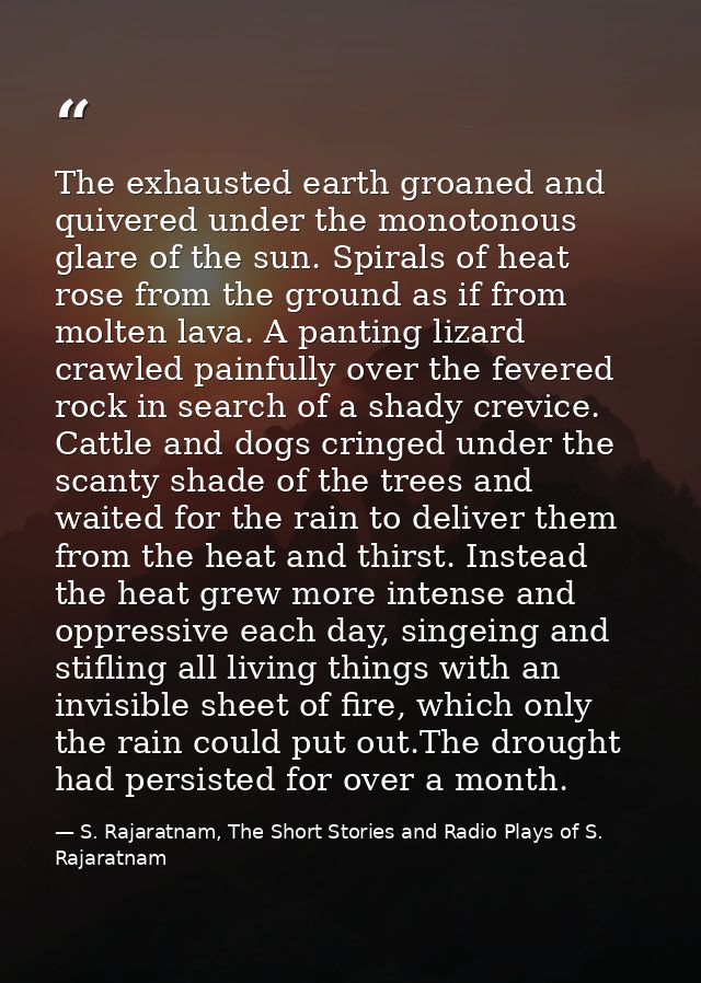 The exhausted earth groaned and quivered under the monotonous glare of the sun. Spirals of heat rose from the ground as  — S. Rajaratnam, The Short Stories and Radio Plays of S. Rajaratnam