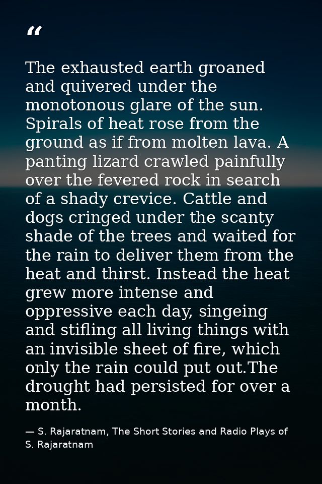 The exhausted earth groaned and quivered under the monotonous glare of the sun. Spirals of heat rose from the ground as  — S. Rajaratnam, The Short Stories and Radio Plays of S. Rajaratnam