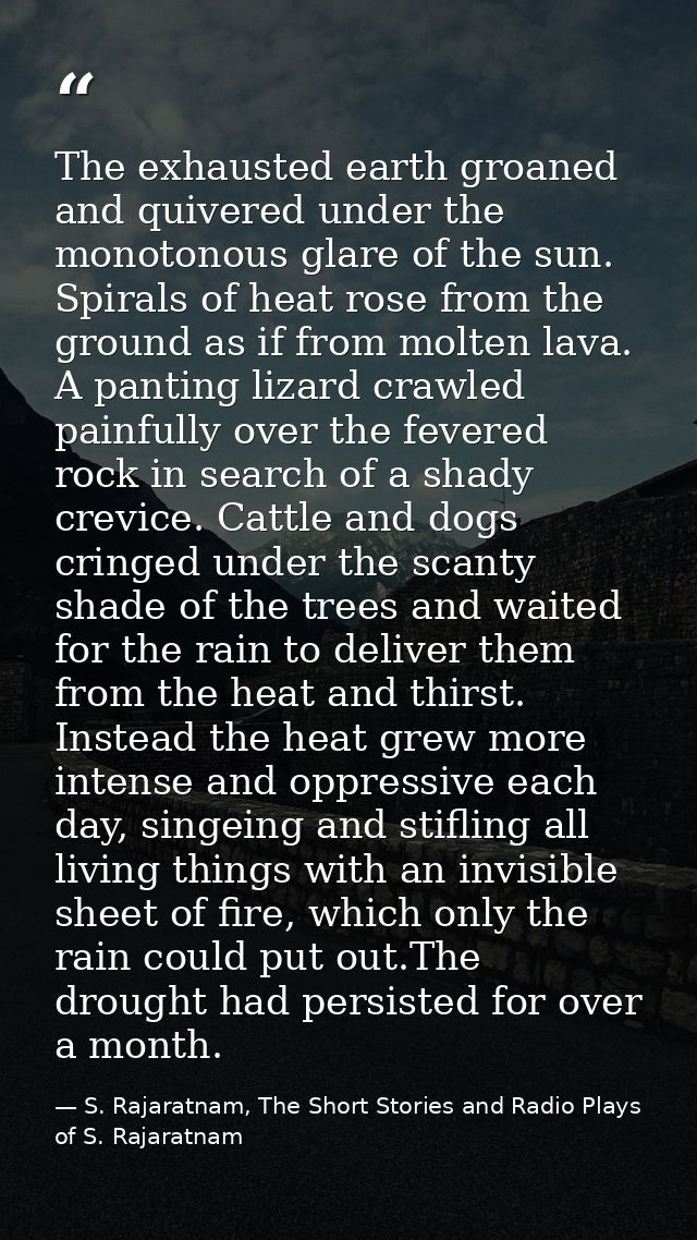 The exhausted earth groaned and quivered under the monotonous glare of the sun. Spirals of heat rose from the ground as  — S. Rajaratnam, The Short Stories and Radio Plays of S. Rajaratnam