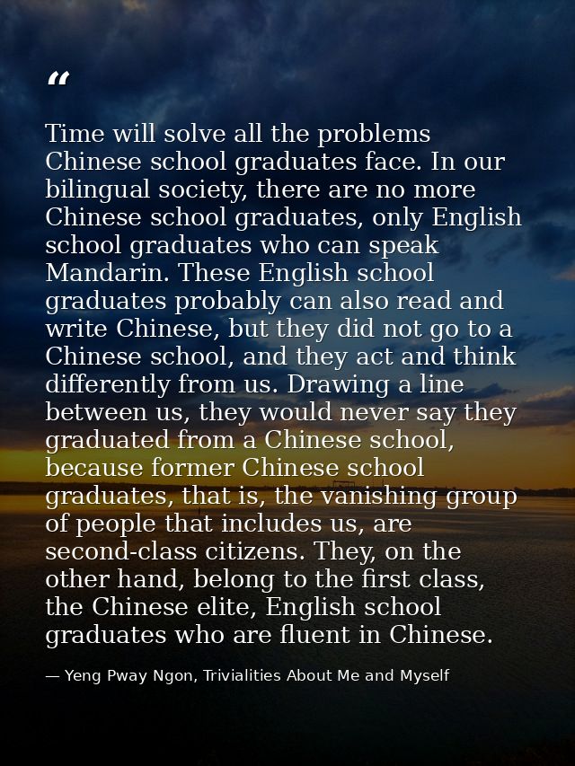 Time will solve all the problems Chinese school graduates face. In our bilingual society, there are no more Chinese scho — Yeng Pway Ngon, Trivialities About Me and Myself