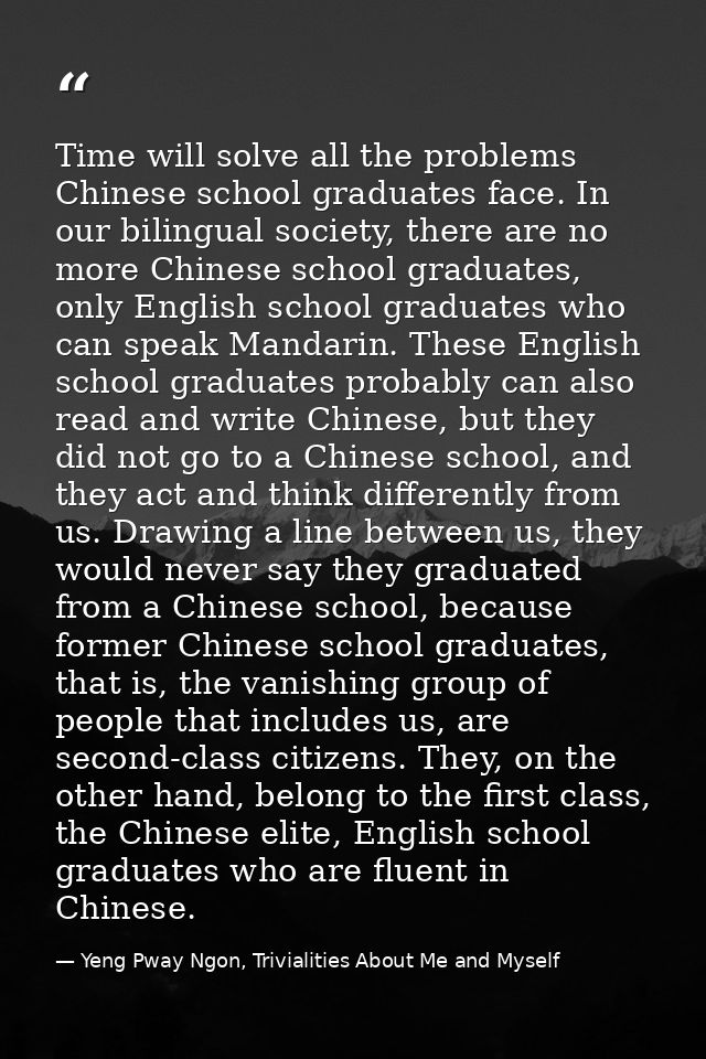 Time will solve all the problems Chinese school graduates face. In our bilingual society, there are no more Chinese scho — Yeng Pway Ngon, Trivialities About Me and Myself