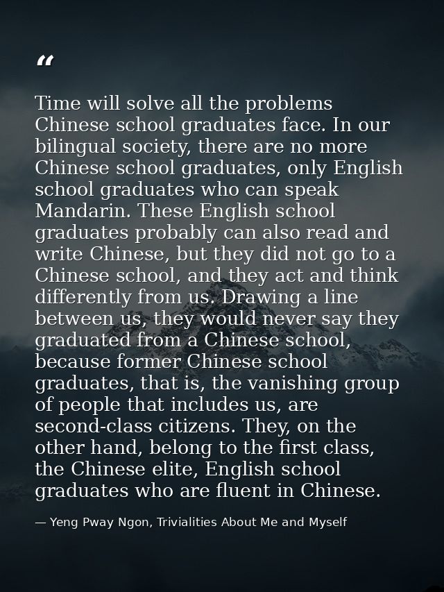 Time will solve all the problems Chinese school graduates face. In our bilingual society, there are no more Chinese scho — Yeng Pway Ngon, Trivialities About Me and Myself