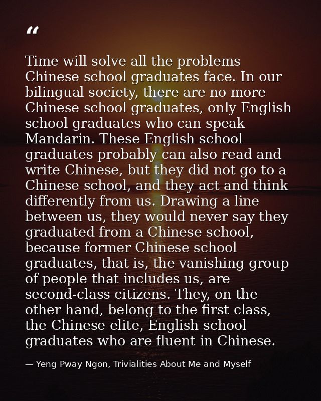 Time will solve all the problems Chinese school graduates face. In our bilingual society, there are no more Chinese scho — Yeng Pway Ngon, Trivialities About Me and Myself