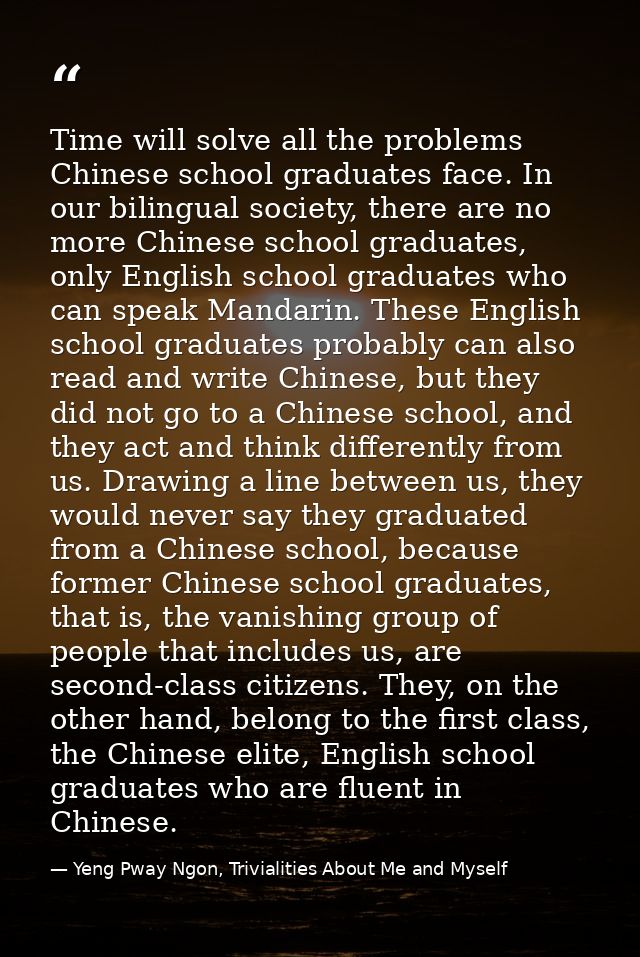 Time will solve all the problems Chinese school graduates face. In our bilingual society, there are no more Chinese scho — Yeng Pway Ngon, Trivialities About Me and Myself