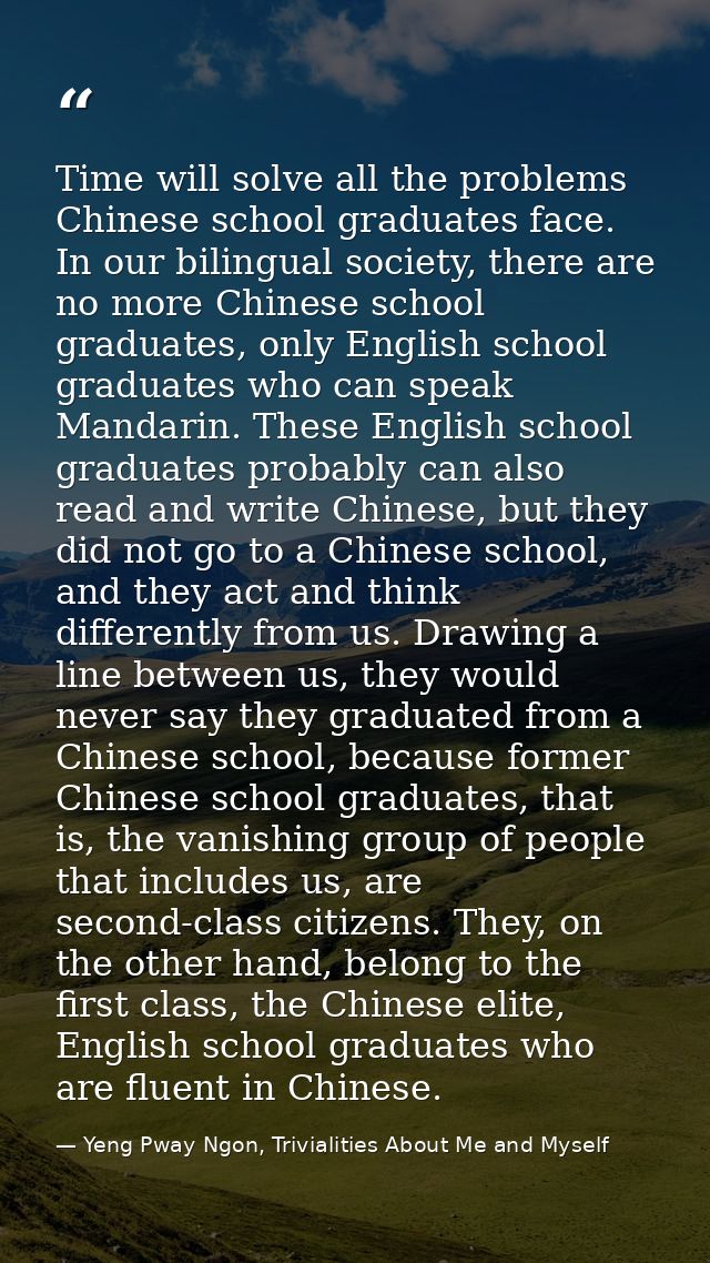 Time will solve all the problems Chinese school graduates face. In our bilingual society, there are no more Chinese scho — Yeng Pway Ngon, Trivialities About Me and Myself
