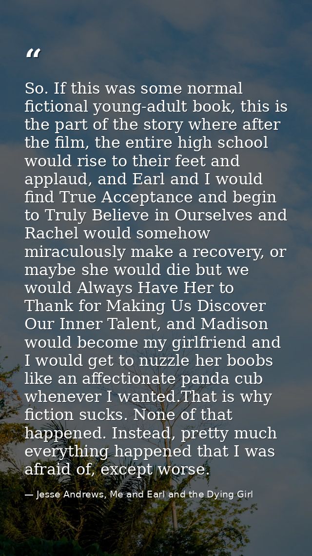 So. If this was some normal fictional young-adult book, this is the part of the story where after the film, the entire h — Jesse Andrews, Me and Earl and the Dying Girl