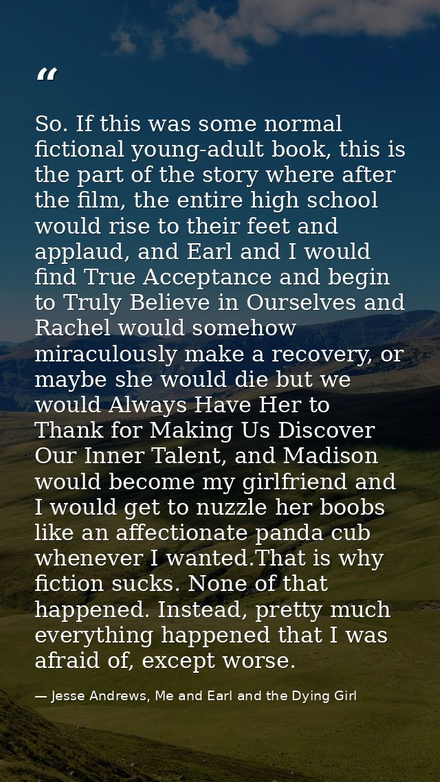 So. If this was some normal fictional young-adult book, this is the part of the story where after the film, the entire h — Jesse Andrews, Me and Earl and the Dying Girl