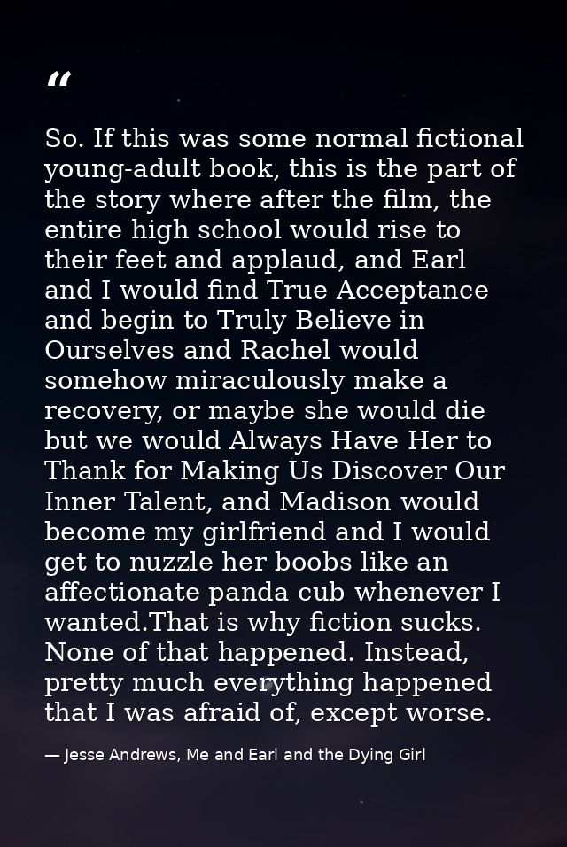 So. If this was some normal fictional young-adult book, this is the part of the story where after the film, the entire h — Jesse Andrews, Me and Earl and the Dying Girl