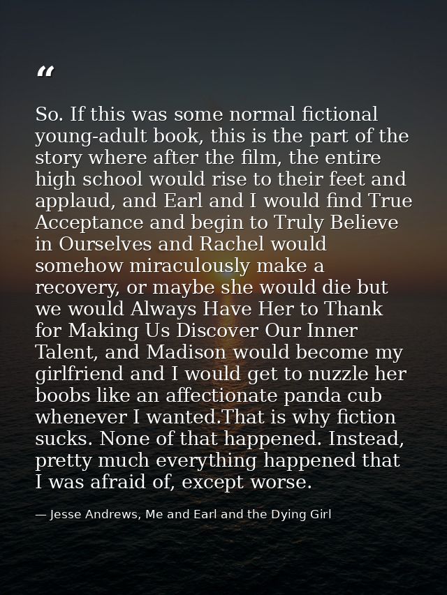 So. If this was some normal fictional young-adult book, this is the part of the story where after the film, the entire h — Jesse Andrews, Me and Earl and the Dying Girl