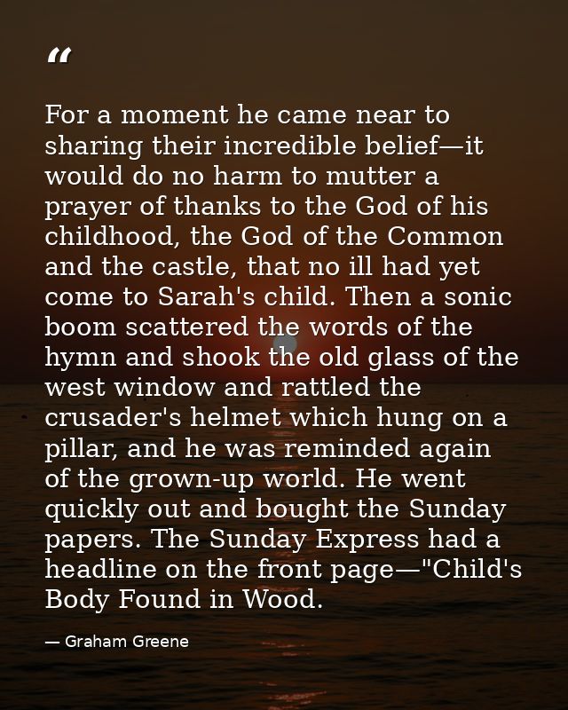 For a moment he came near to sharing their incredible belief—it would do no harm to mutter a prayer of thanks to the God — Graham Greene