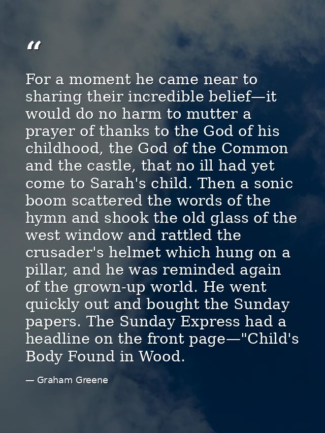 For a moment he came near to sharing their incredible belief—it would do no harm to mutter a prayer of thanks to the God — Graham Greene