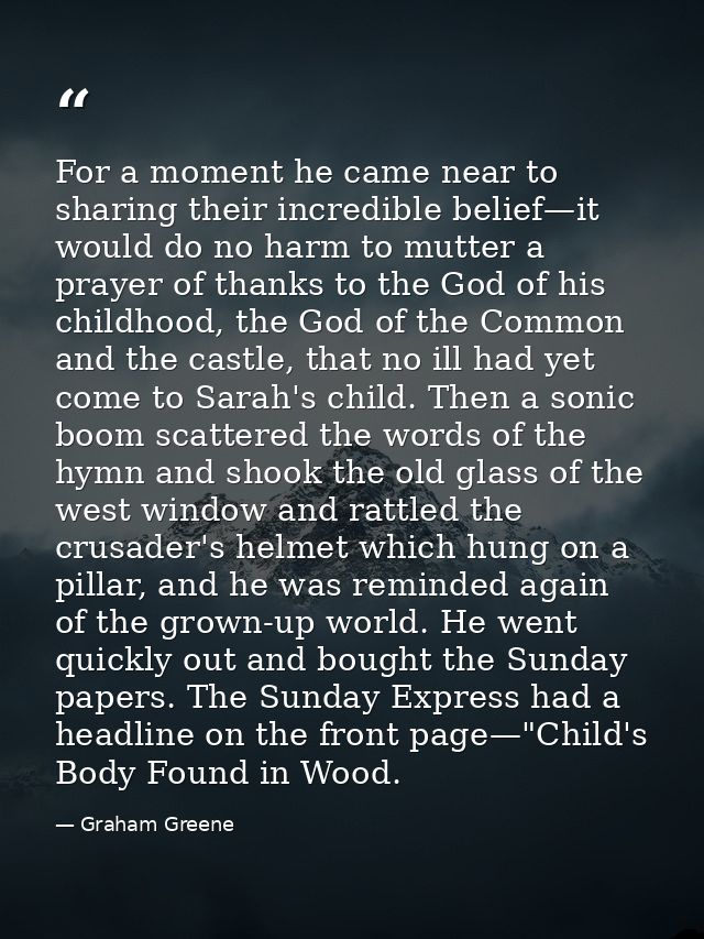 For a moment he came near to sharing their incredible belief—it would do no harm to mutter a prayer of thanks to the God — Graham Greene