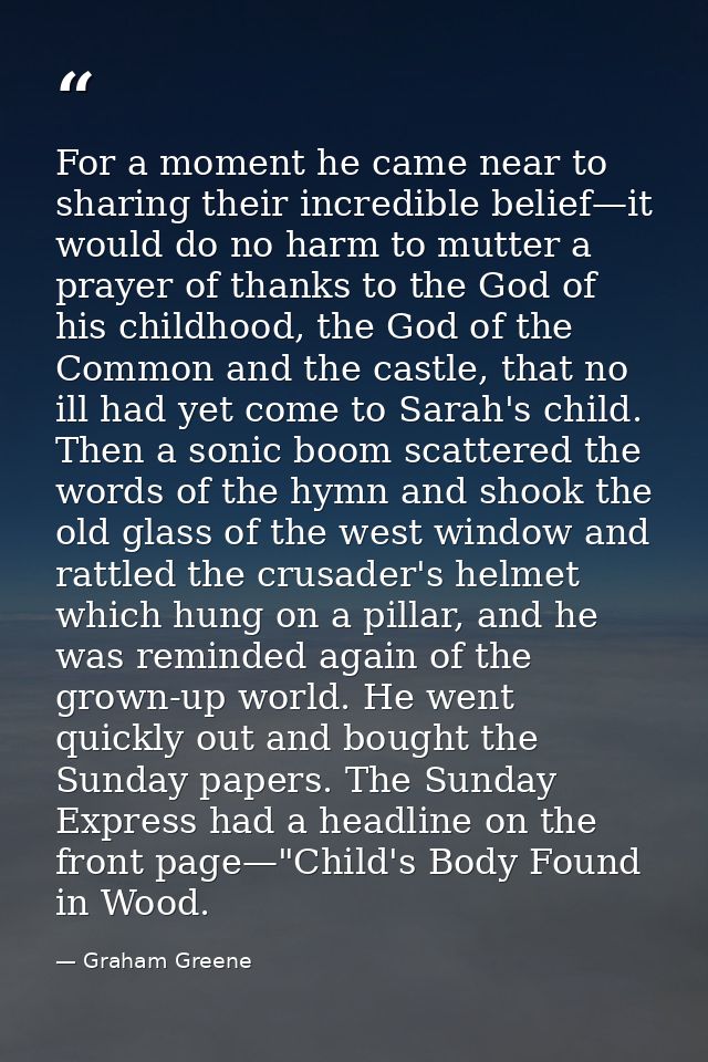 For a moment he came near to sharing their incredible belief—it would do no harm to mutter a prayer of thanks to the God — Graham Greene