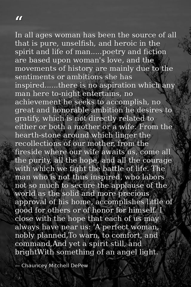In all ages woman has been the source of all that is pure, unselfish, and heroic in the spirit and life of man.....poetr — Chauncey Mitchell DePew