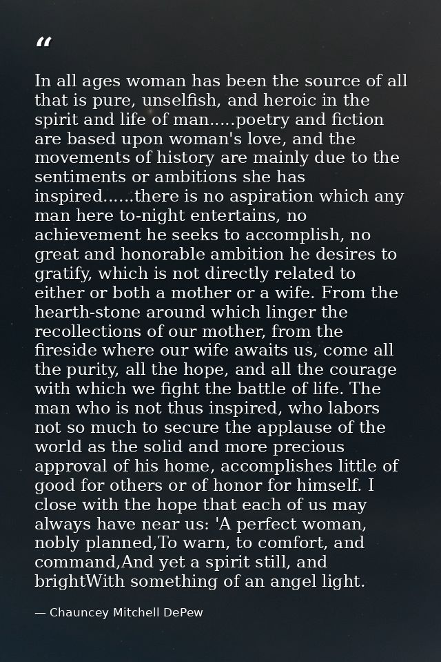In all ages woman has been the source of all that is pure, unselfish, and heroic in the spirit and life of man.....poetr — Chauncey Mitchell DePew