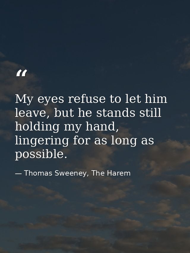 My eyes refuse to let him leave, but he stands still holding my hand, lingering for as long as possible. — Thomas Sweeney, The Harem