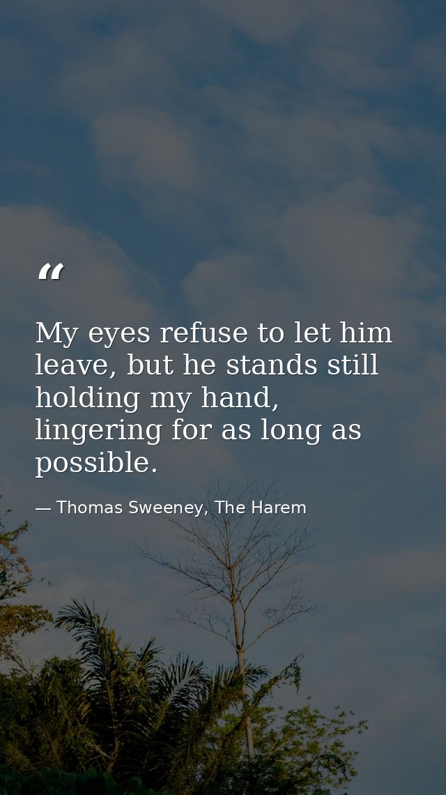 My eyes refuse to let him leave, but he stands still holding my hand, lingering for as long as possible. — Thomas Sweeney, The Harem