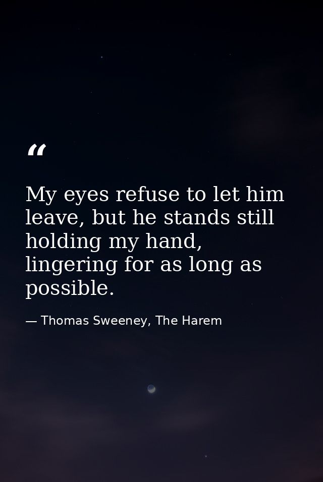 My eyes refuse to let him leave, but he stands still holding my hand, lingering for as long as possible. — Thomas Sweeney, The Harem