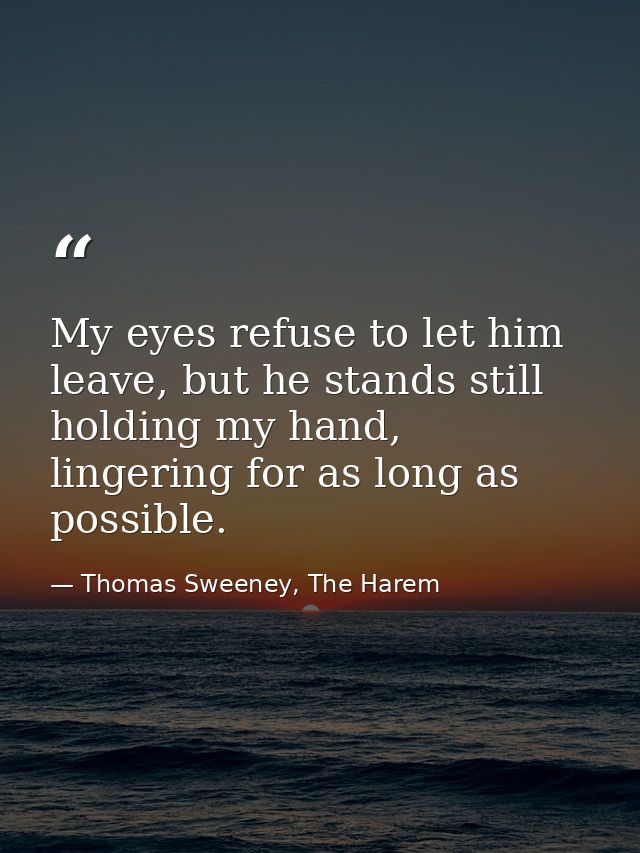 My eyes refuse to let him leave, but he stands still holding my hand, lingering for as long as possible. — Thomas Sweeney, The Harem