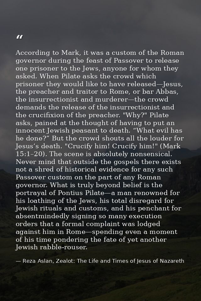 According to Mark, it was a custom of the Roman governor during the feast of Passover to release one prisoner to the Jew — Reza Aslan, Zealot: The Life and Times of Jesus of Nazareth