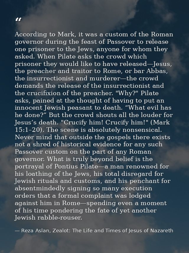 According to Mark, it was a custom of the Roman governor during the feast of Passover to release one prisoner to the Jew — Reza Aslan, Zealot: The Life and Times of Jesus of Nazareth