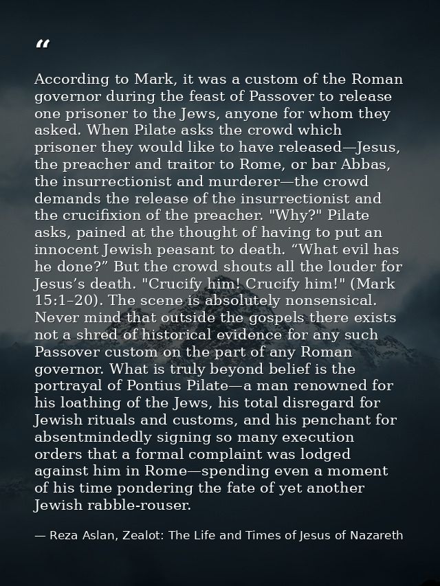 According to Mark, it was a custom of the Roman governor during the feast of Passover to release one prisoner to the Jew — Reza Aslan, Zealot: The Life and Times of Jesus of Nazareth
