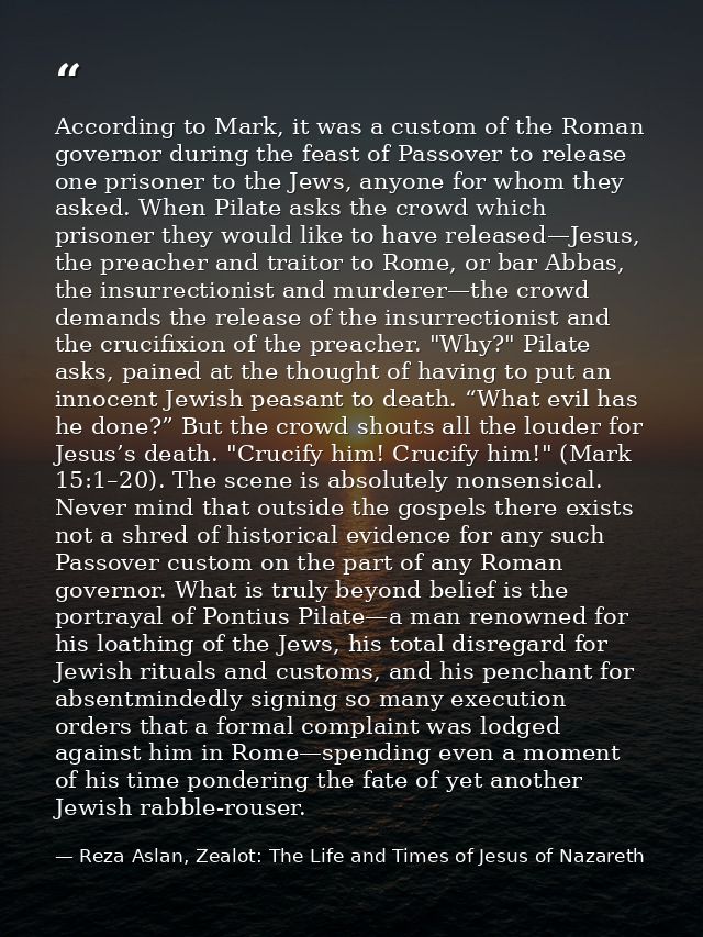 According to Mark, it was a custom of the Roman governor during the feast of Passover to release one prisoner to the Jew — Reza Aslan, Zealot: The Life and Times of Jesus of Nazareth