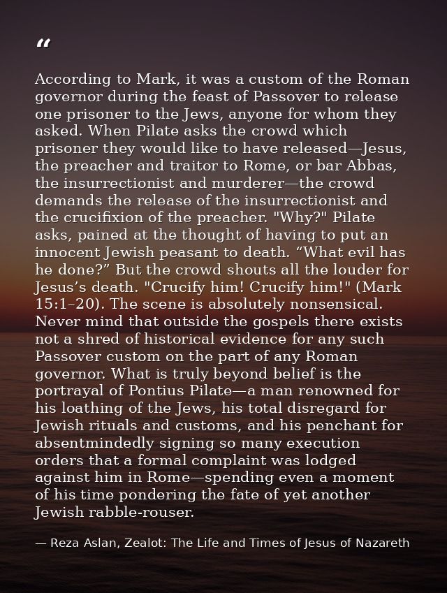 According to Mark, it was a custom of the Roman governor during the feast of Passover to release one prisoner to the Jew — Reza Aslan, Zealot: The Life and Times of Jesus of Nazareth