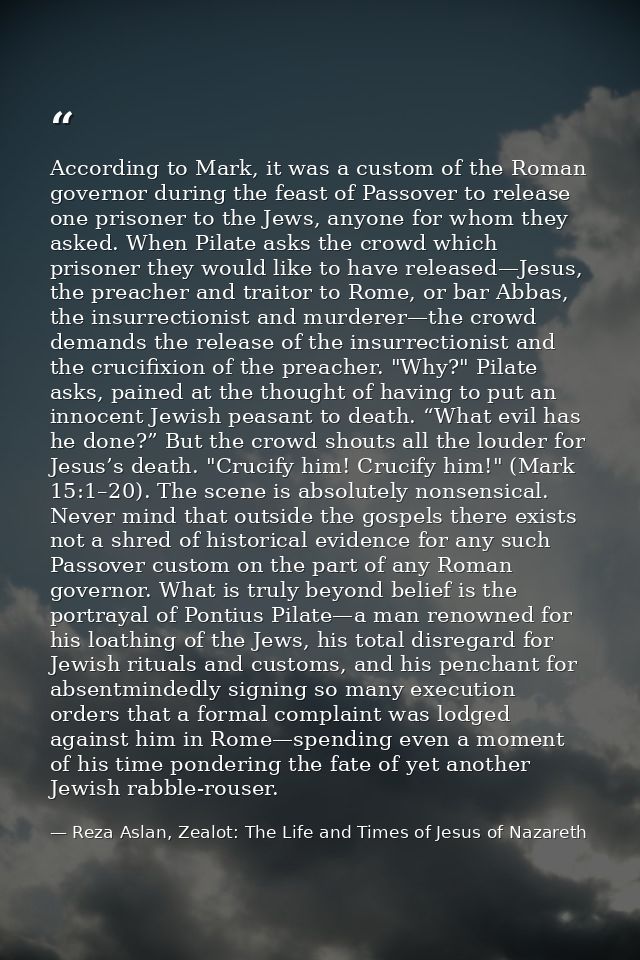 According to Mark, it was a custom of the Roman governor during the feast of Passover to release one prisoner to the Jew — Reza Aslan, Zealot: The Life and Times of Jesus of Nazareth