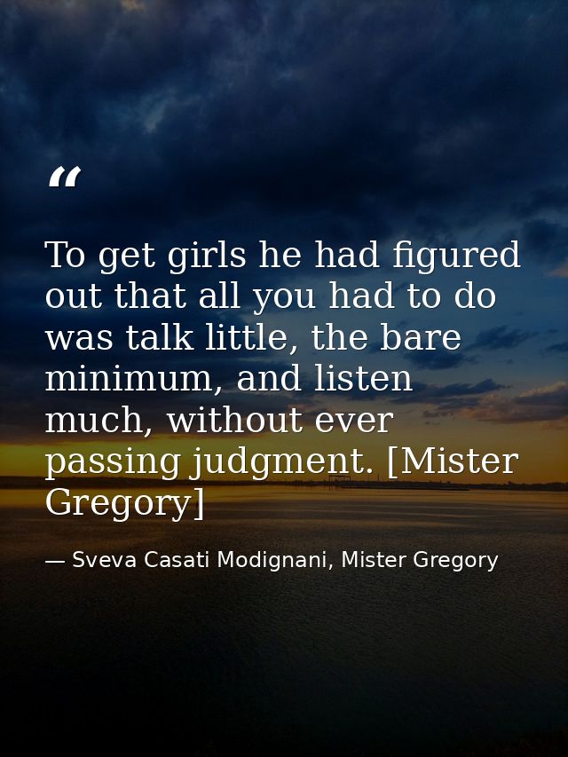 To get girls he had figured out that all you had to do was talk little, the bare minimum, and listen much, without ever  — Sveva Casati Modignani, Mister Gregory