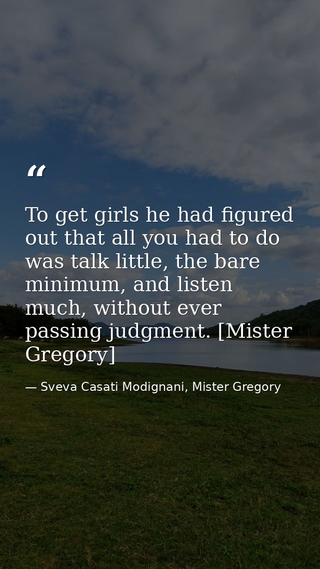 To get girls he had figured out that all you had to do was talk little, the bare minimum, and listen much, without ever  — Sveva Casati Modignani, Mister Gregory
