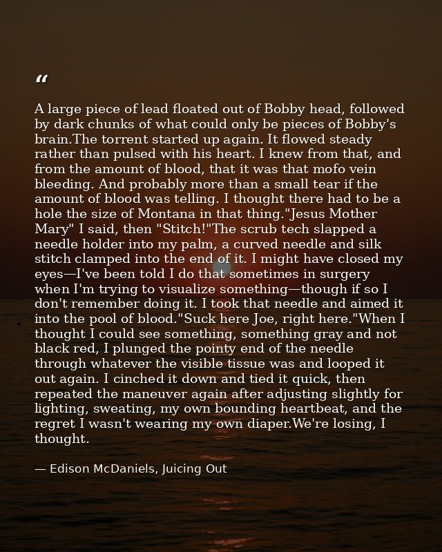 A large piece of lead floated out of Bobby head, followed by dark chunks of what could only be pieces of Bobby's brain.T — Edison McDaniels, Juicing Out