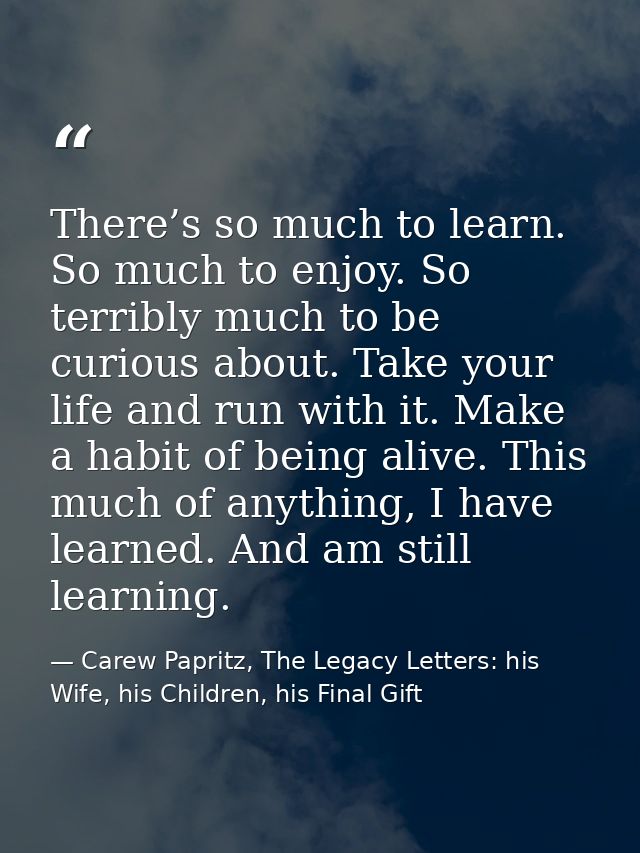 There’s so much to learn. So much to enjoy. So terribly much to be curious about. Take your life and run with it. Make a — Carew Papritz, The Legacy Letters: his Wife, his Children, his Final Gift