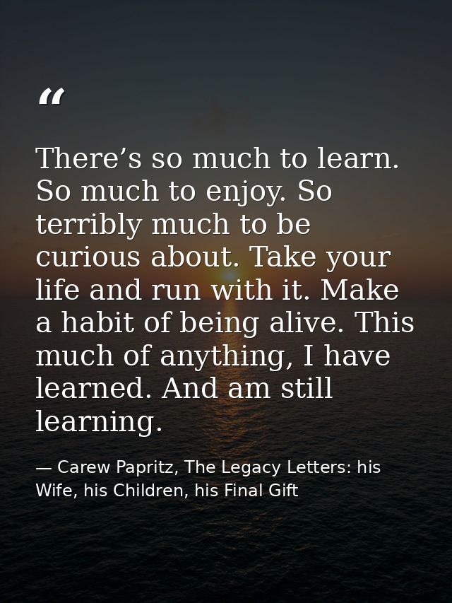 There’s so much to learn. So much to enjoy. So terribly much to be curious about. Take your life and run with it. Make a — Carew Papritz, The Legacy Letters: his Wife, his Children, his Final Gift