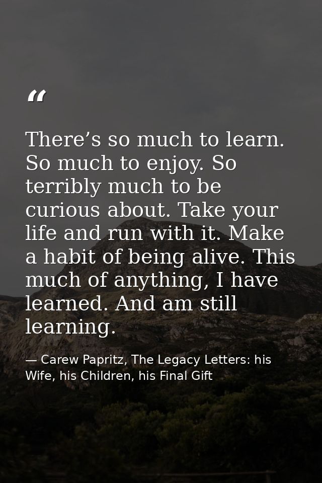 There’s so much to learn. So much to enjoy. So terribly much to be curious about. Take your life and run with it. Make a — Carew Papritz, The Legacy Letters: his Wife, his Children, his Final Gift