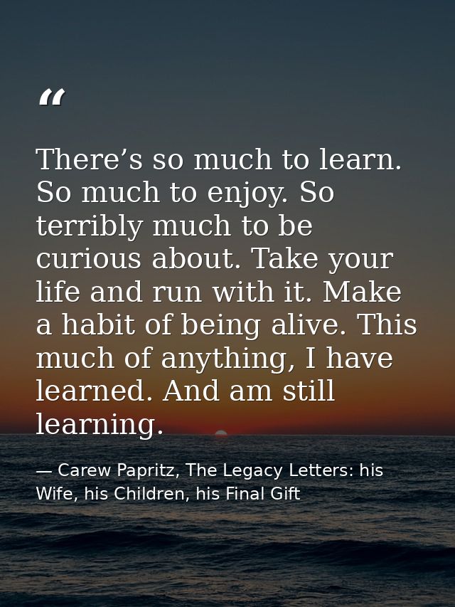 There’s so much to learn. So much to enjoy. So terribly much to be curious about. Take your life and run with it. Make a — Carew Papritz, The Legacy Letters: his Wife, his Children, his Final Gift