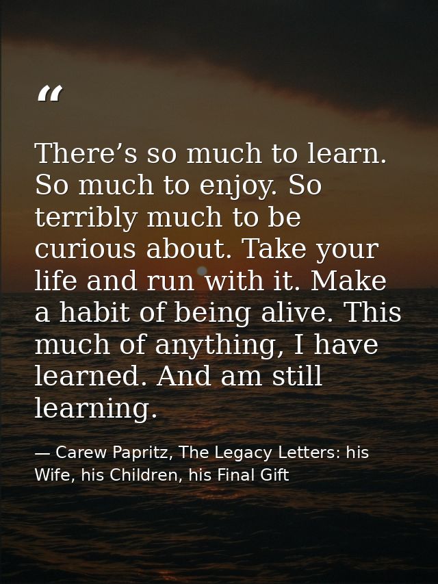 There’s so much to learn. So much to enjoy. So terribly much to be curious about. Take your life and run with it. Make a — Carew Papritz, The Legacy Letters: his Wife, his Children, his Final Gift