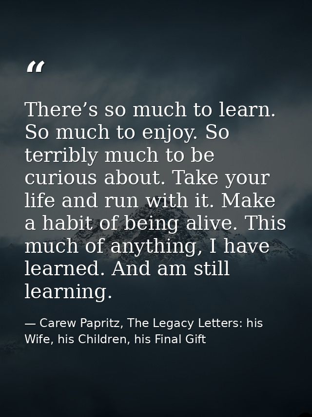 There’s so much to learn. So much to enjoy. So terribly much to be curious about. Take your life and run with it. Make a — Carew Papritz, The Legacy Letters: his Wife, his Children, his Final Gift