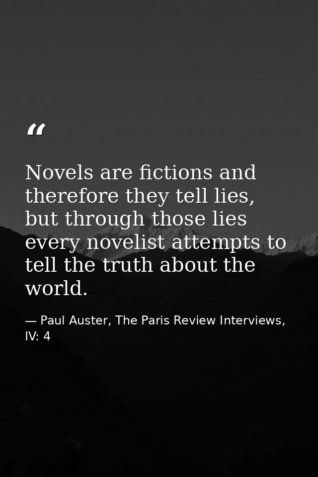 Novels are fictions and therefore they tell lies, but through those lies every novelist attempts to tell the truth about — Paul Auster, The Paris Review Interviews, IV: 4