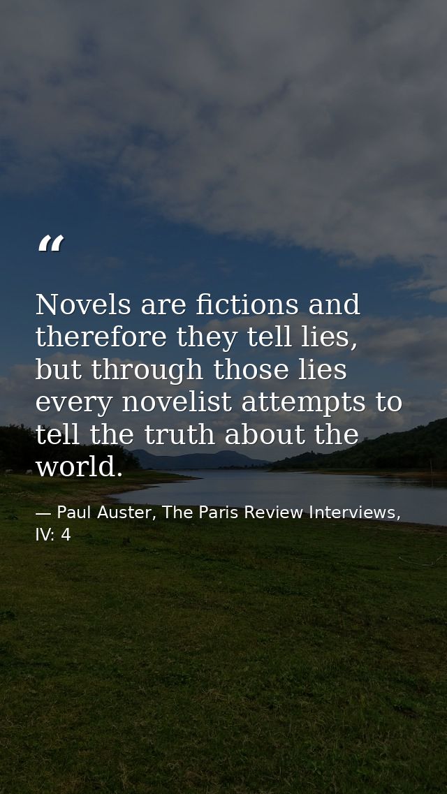 Novels are fictions and therefore they tell lies, but through those lies every novelist attempts to tell the truth about — Paul Auster, The Paris Review Interviews, IV: 4